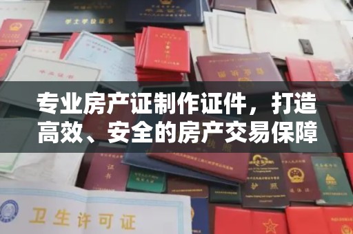 洪山专业房产证制作证件，打造高效、安全的房产交易保障