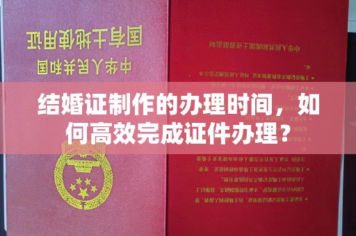 洪山结婚证制作的办理时间，如何高效完成证件办理？